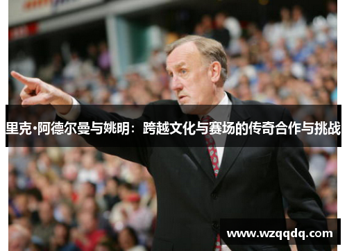 里克·阿德尔曼与姚明:跨越文化与赛场的传奇合作与挑战