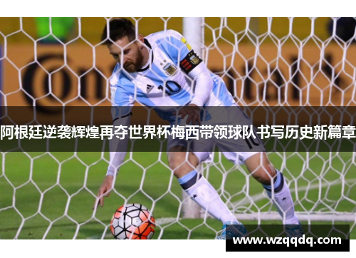 阿根廷逆袭辉煌再夺世界杯梅西带领球队书写历史新篇章