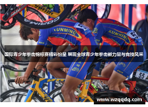国际青少年拳击锦标赛精彩纷呈 展现全球青少年拳击新力量与竞技风采