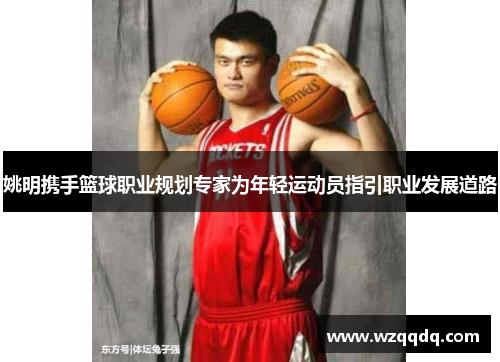 姚明携手篮球职业规划专家为年轻运动员指引职业发展道路