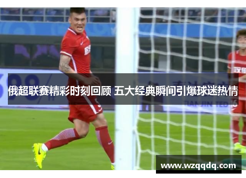 俄超联赛精彩时刻回顾 五大经典瞬间引爆球迷热情