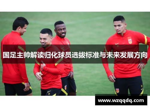国足主帅解读归化球员选拔标准与未来发展方向