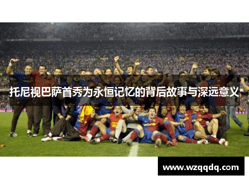 托尼视巴萨首秀为永恒记忆的背后故事与深远意义