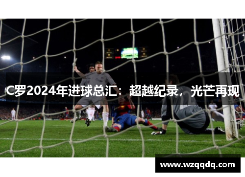 C罗2024年进球总汇：超越纪录，光芒再现