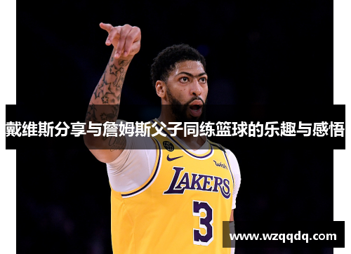 戴维斯分享与詹姆斯父子同练篮球的乐趣与感悟