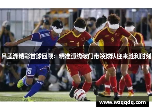 吕孟洲精彩首球回顾：精准弧线破门带领球队迎来胜利时刻