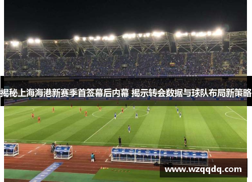 揭秘上海海港新赛季首签幕后内幕 揭示转会数据与球队布局新策略