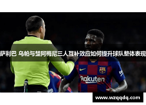 萨利巴 乌帕与楚阿梅尼三人互补效应如何提升球队整体表现