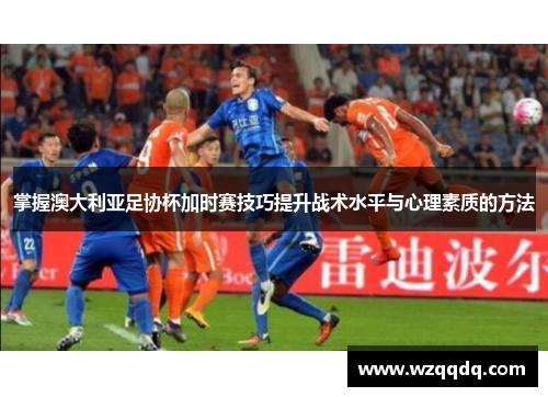 掌握澳大利亚足协杯加时赛技巧提升战术水平与心理素质的方法