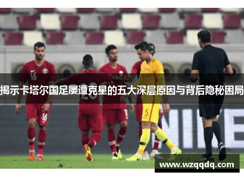 揭示卡塔尔国足屡遭克星的五大深层原因与背后隐秘困局